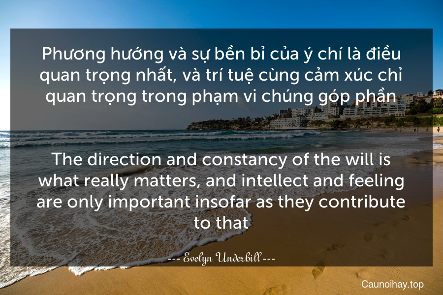 Phương hướng và sự bền bỉ của ý chí là điều quan trọng nhất, và trí tuệ cùng cảm xúc chỉ quan trọng trong phạm vi chúng góp phần.
-
The direction and constancy of the will is what really matters, and intellect and feeling are only important insofar as they contribute to that.