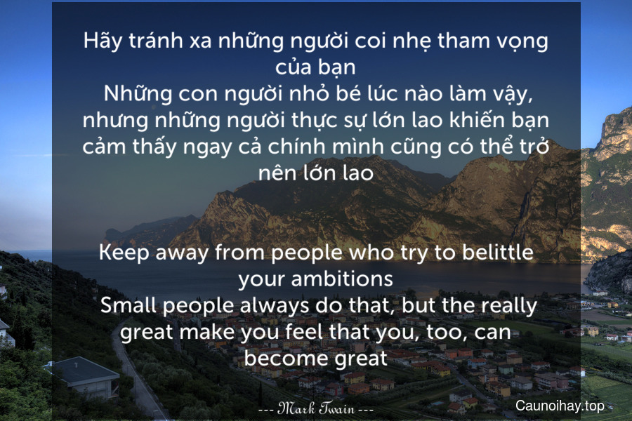 Hãy tránh xa những người coi nhẹ tham vọng của bạn. Những con người nhỏ bé lúc nào làm vậy, nhưng những người thực sự lớn lao khiến bạn cảm thấy ngay cả chính mình cũng có thể trở nên lớn lao.
-
Keep away from people who try to belittle your ambitions. Small people always do that, but the really great make you feel that you, too, can become great.