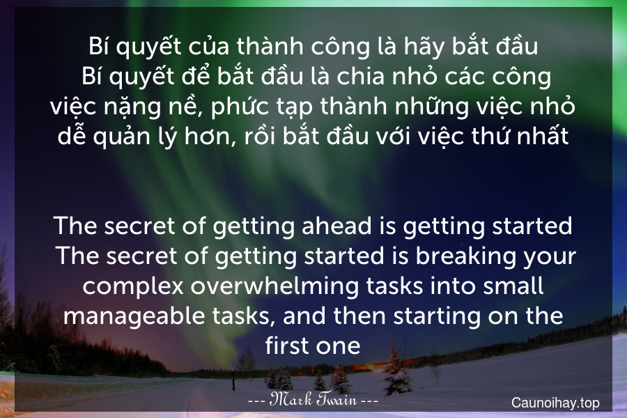 Bí quyết của thành công là hãy bắt đầu. Bí quyết để bắt đầu là chia nhỏ các công việc nặng nề, phức tạp thành những việc nhỏ dễ quản lý hơn, rồi bắt đầu với việc thứ nhất.
-
The secret of getting ahead is getting started. The secret of getting started is breaking your complex overwhelming tasks into small manageable tasks, and then starting on the first one.