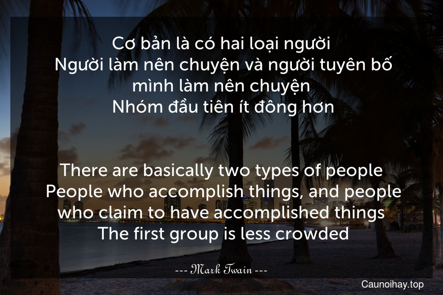 Cơ bản là có hai loại người. Người làm nên chuyện và người tuyên bố mình làm nên chuyện. Nhóm đầu tiên ít đông hơn.
-
There are basically two types of people. People who accomplish things, and people who claim to have accomplished things. The first group is less crowded.