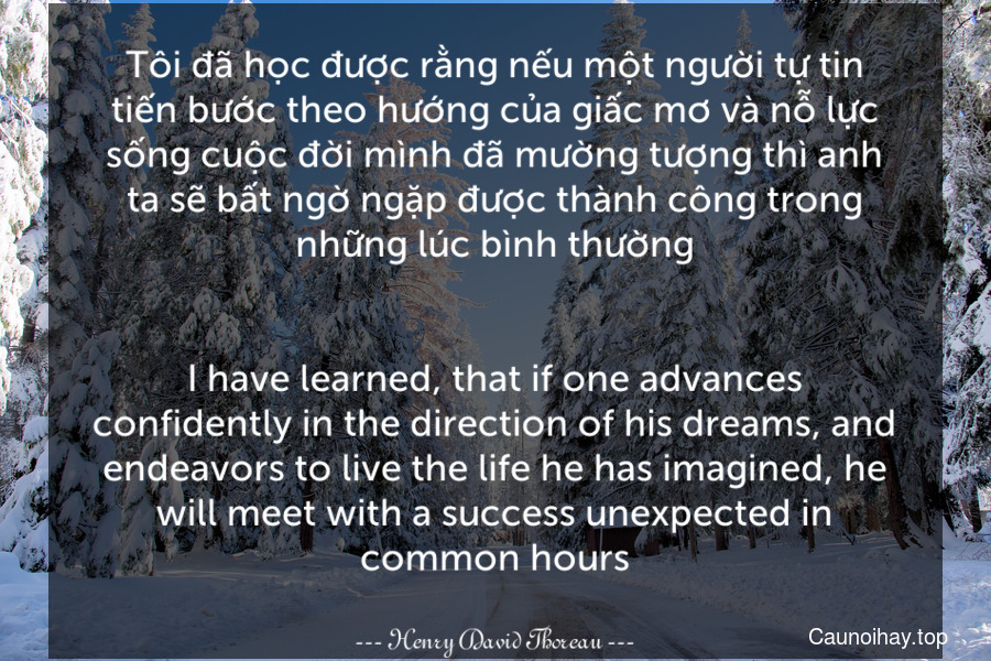 Tôi đã học được rằng nếu một người tự tin tiến bước theo hướng của giấc mơ và nỗ lực sống cuộc đời mình đã mường tượng thì anh ta sẽ bất ngờ ngặp được thành công trong những lúc bình thường.
-
I have learned, that if one advances confidently in the direction of his dreams, and endeavors to live the life he has imagined, he will meet with a success unexpected in common hours.