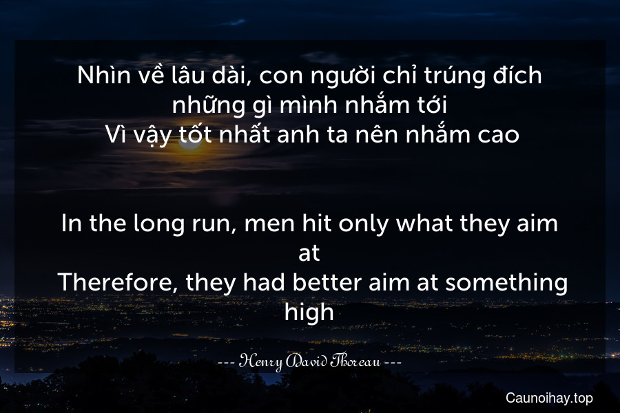 Nhìn về lâu dài, con người chỉ trúng đích những gì mình nhắm tới. Vì vậy tốt nhất anh ta nên nhắm cao.
-
In the long run, men hit only what they aim at. Therefore, they had better aim at something high.