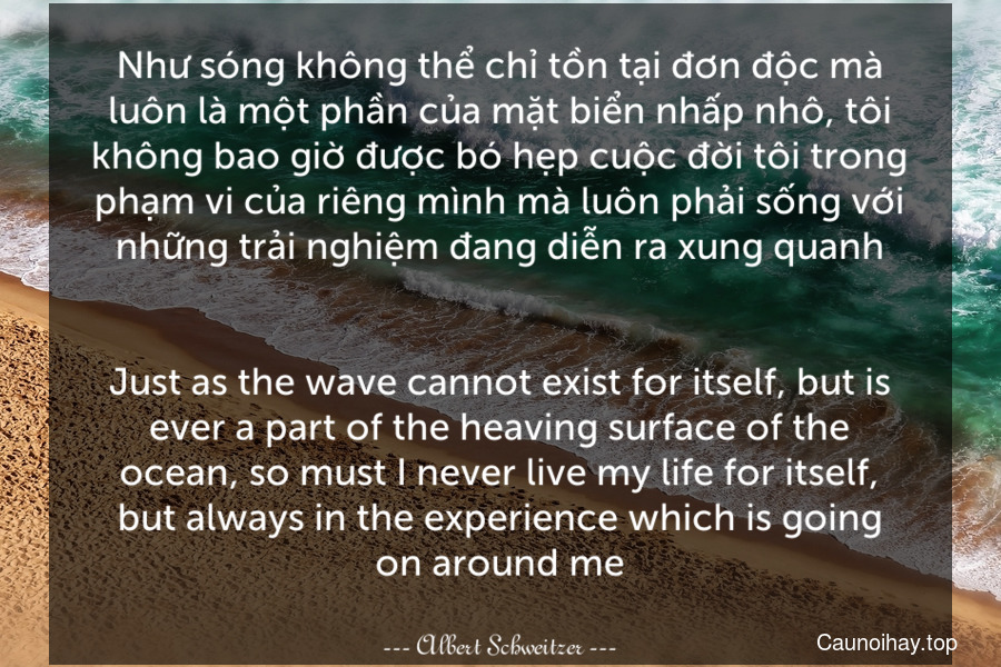Như sóng không thể chỉ tồn tại đơn độc mà luôn là một phần của mặt biển nhấp nhô, tôi không bao giờ được bó hẹp cuộc đời tôi trong phạm vi của riêng mình mà luôn phải sống với những trải nghiệm đang diễn ra xung quanh.
-
Just as the wave cannot exist for itself, but is ever a part of the heaving surface of the ocean, so must I never live my life for itself, but always in the experience which is going on around me.