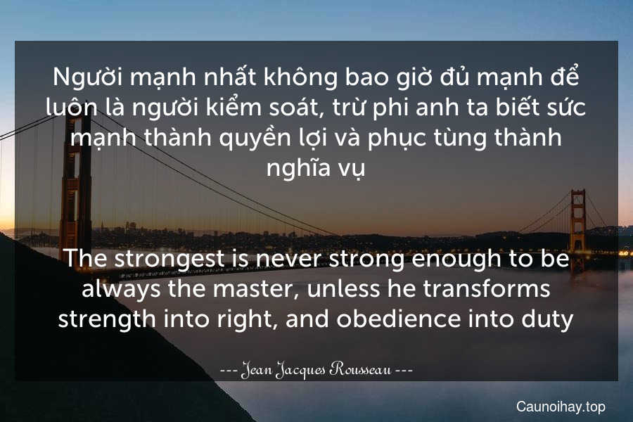 Người mạnh nhất không bao giờ đủ mạnh để luôn là người kiểm soát, trừ phi anh ta biết sức mạnh thành quyền lợi và phục tùng thành nghĩa vụ.
-
The strongest is never strong enough to be always the master, unless he transforms strength into right, and obedience into duty.