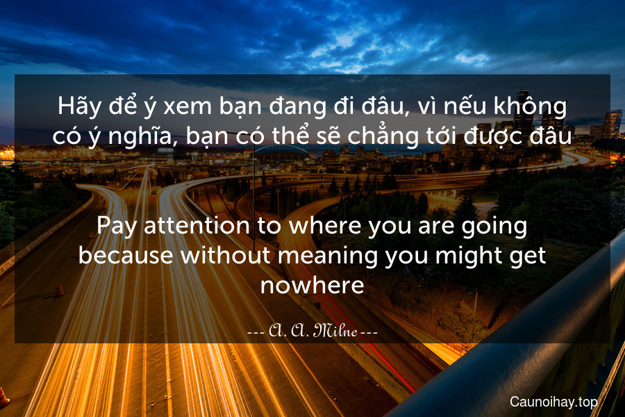 Hãy để ý xem bạn đang đi đâu, vì nếu không có ý nghĩa, bạn có thể sẽ chẳng tới được đâu.
-
Pay attention to where you are going because without meaning you might get nowhere.