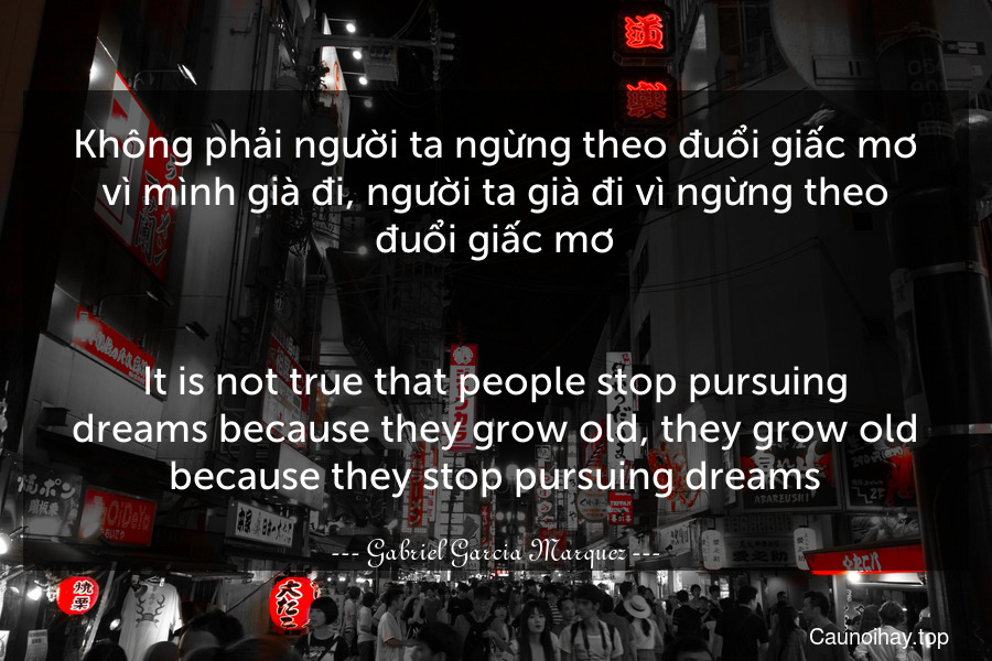 Không phải người ta ngừng theo đuổi giấc mơ vì mình già đi, người ta già đi vì ngừng theo đuổi giấc mơ.
-
It is not true that people stop pursuing dreams because they grow old, they grow old because they stop pursuing dreams.