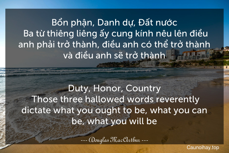 Bổn phận, Danh dự, Đất nước. Ba từ thiêng liêng ấy cung kính nêu lên điều anh phải trở thành, điều anh có thể trở thành và điều anh sẽ trở thành.
-
Duty, Honor, Country. Those three hallowed words reverently dictate what you ought to be, what you can be, what you will be.