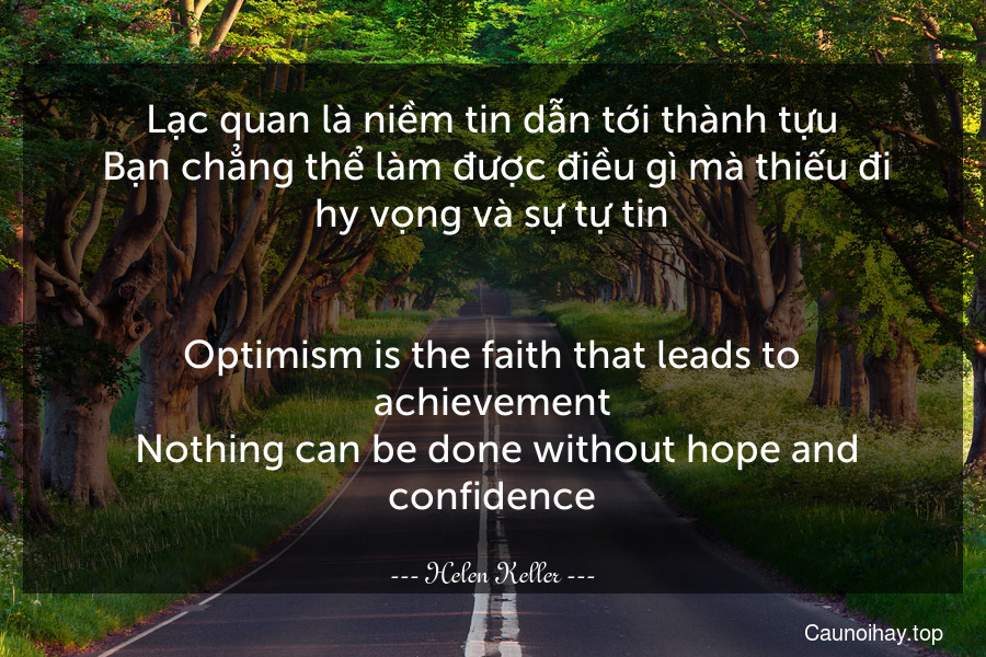 Lạc quan là niềm tin dẫn tới thành tựu. Bạn chẳng thể làm được điều gì mà thiếu đi hy vọng và sự tự tin.
-
Optimism is the faith that leads to achievement. Nothing can be done without hope and confidence.