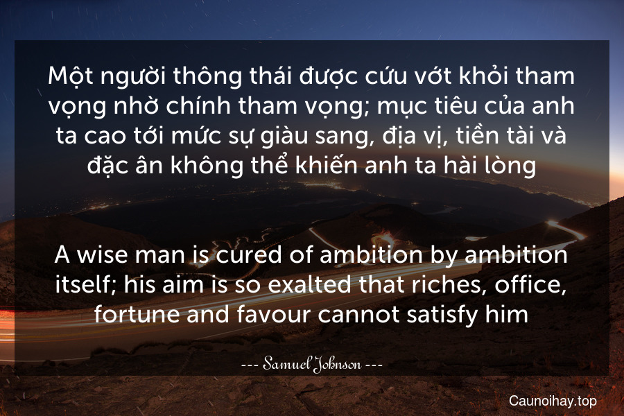 Một người thông thái được cứu vớt khỏi tham vọng nhờ chính tham vọng; mục tiêu của anh ta cao tới mức sự giàu sang, địa vị, tiền tài và đặc ân không thể khiến anh ta hài lòng.
-
A wise man is cured of ambition by ambition itself; his aim is so exalted that riches, office, fortune and favour cannot satisfy him.
