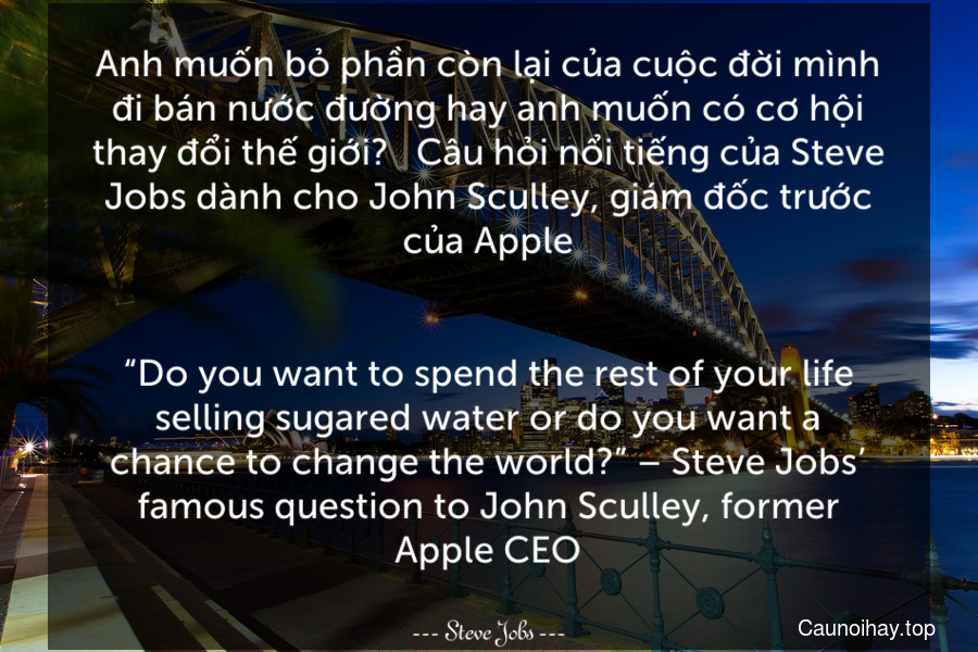Anh muốn bỏ phần còn lại của cuộc đời mình đi bán nước đường hay anh muốn có cơ hội thay đổi thế giới? - Câu hỏi nổi tiếng của Steve Jobs dành cho John Sculley, giám đốc trước của Apple.
-
“Do you want to spend the rest of your life selling sugared water or do you want a chance to change the world?” – Steve Jobs’ famous question to John Sculley, former Apple CEO.