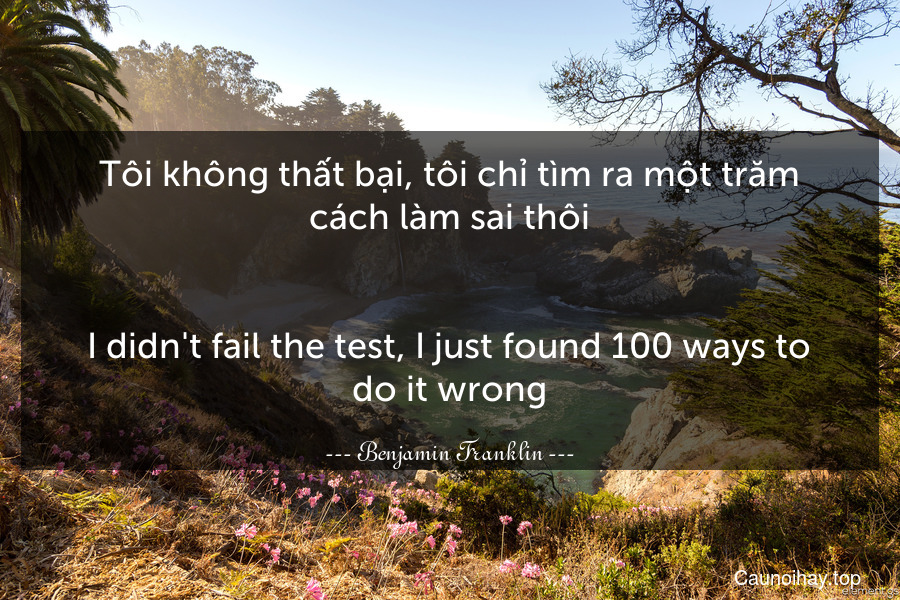 Tôi không thất bại, tôi chỉ tìm ra một trăm cách làm sai thôi.
-
I didn't fail the test, I just found 100 ways to do it wrong.