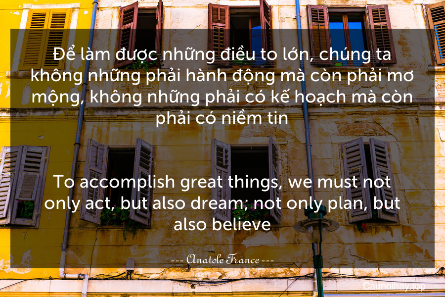 Để làm được những điều to lớn, chúng ta không những phải hành động mà còn phải mơ mộng, không những phải có kế hoạch mà còn phải có niềm tin.
-
To accomplish great things, we must not only act, but also dream; not only plan, but also believe.