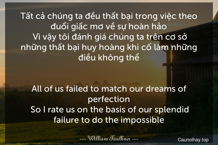 Tất cả chúng ta đều thất bại trong việc theo đuổi giấc mơ về sự hoàn hảo. Vì vậy tôi đánh giá chúng ta trên cơ sở những thất bại huy hoàng khi cố làm những điều không thể.
-
All of us failed to match our dreams of perfection. So I rate us on the basis of our splendid failure to do the impossible.