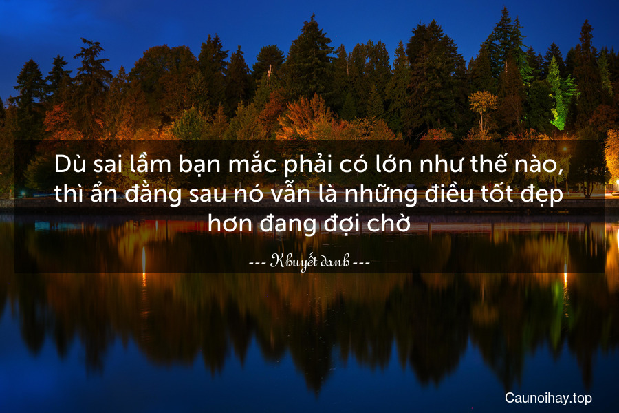 Dù sai lầm bạn mắc phải có lớn như thế nào, thì ẩn đằng sau nó vẫn là những điều tốt đẹp hơn đang đợi chờ.