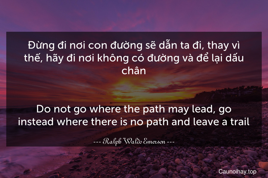 Đừng đi nơi con đường sẽ dẫn ta đi, thay vì thế, hãy đi nơi không có đường và để lại dấu chân.
-
Do not go where the path may lead, go instead where there is no path and leave a trail.