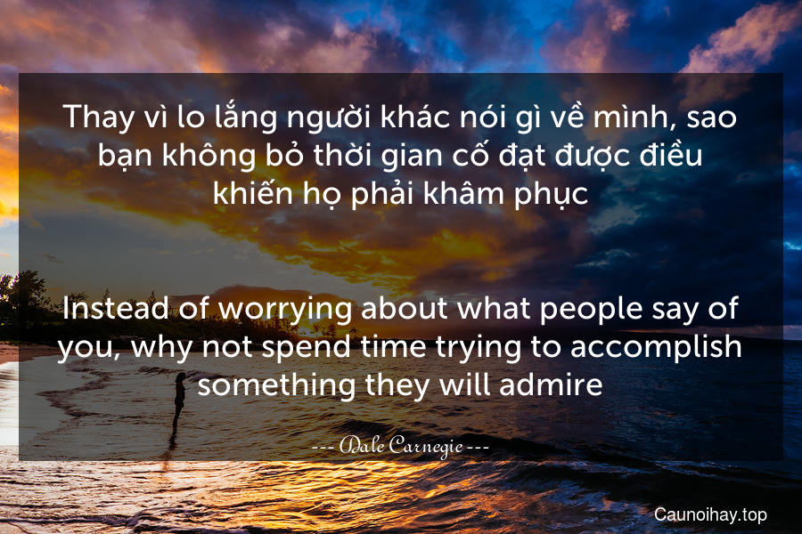 Thay vì lo lắng người khác nói gì về mình, sao bạn không bỏ thời gian cố đạt được điều khiến họ phải khâm phục.
-
Instead of worrying about what people say of you, why not spend time trying to accomplish something they will admire.