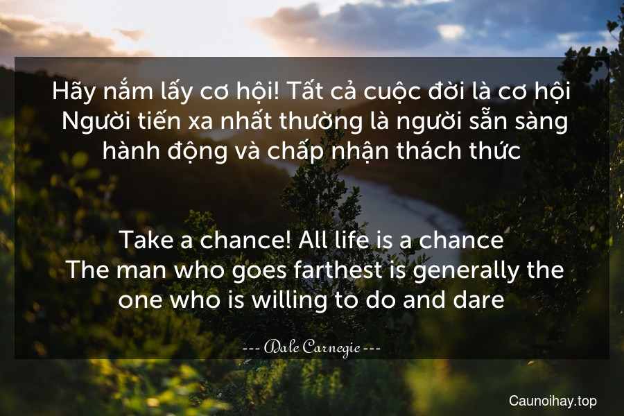 Hãy nắm lấy cơ hội! Tất cả cuộc đời là cơ hội. Người tiến xa nhất thường là người sẵn sàng hành động và chấp nhận thách thức.
-
Take a chance! All life is a chance. The man who goes farthest is generally the one who is willing to do and dare.