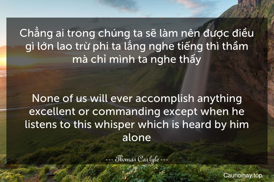 Chẳng ai trong chúng ta sẽ làm nên được điều gì lớn lao trừ phi ta lắng nghe tiếng thì thầm mà chỉ mình ta nghe thấy.
-
None of us will ever accomplish anything excellent or commanding except when he listens to this whisper which is heard by him alone.