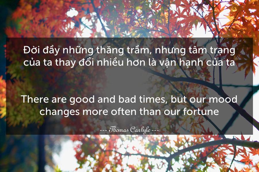 Đời đầy những thăng trầm, nhưng tâm trạng của ta thay đổi nhiều hơn là vận hạnh của ta.
-
There are good and bad times, but our mood changes more often than our fortune.