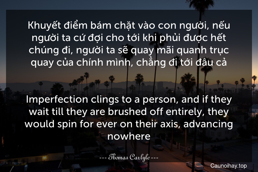 Khuyết điểm bám chặt vào con người, nếu người ta cứ đợi cho tới khi phủi được hết chúng đi, người ta sẽ quay mãi quanh trục quay của chính mình, chẳng đi tới đâu cả.
-
Imperfection clings to a person, and if they wait till they are brushed off entirely, they would spin for ever on their axis, advancing nowhere.