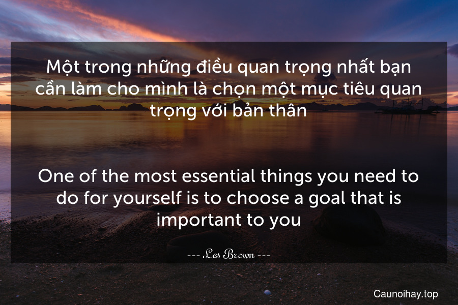 Một trong những điều quan trọng nhất bạn cần làm cho mình là chọn một mục tiêu quan trọng với bản thân.
-
One of the most essential things you need to do for yourself is to choose a goal that is important to you.