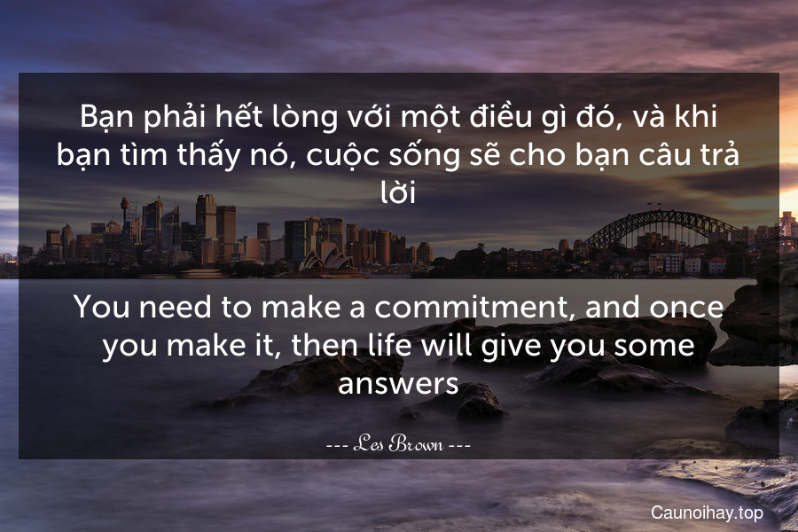 Bạn phải hết lòng với một điều gì đó, và khi bạn tìm thấy nó, cuộc sống sẽ cho bạn câu trả lời.
-
You need to make a commitment, and once you make it, then life will give you some answers.