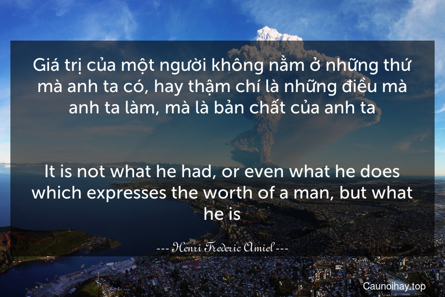 Giá trị của một người không nằm ở những thứ mà anh ta có, hay thậm chí là những điều mà anh ta làm, mà là bản chất của anh ta.
-
It is not what he had, or even what he does which expresses the worth of a man, but what he is.