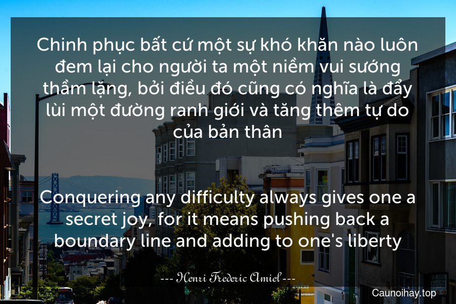 Chinh phục bất cứ một sự khó khăn nào luôn đem lại cho người ta một niềm vui sướng thầm lặng, bởi điều đó cũng có nghĩa là đẩy lùi một đường ranh giới và tăng thêm tự do của bản thân.
-
Conquering any difficulty always gives one a secret joy, for it means pushing back a boundary-line and adding to one's liberty.