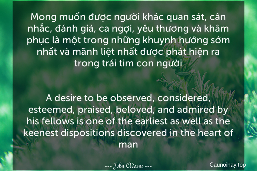 Mong muốn được người khác quan sát, cân nhắc, đánh giá, ca ngợi, yêu thương và khâm phục là một trong những khuynh hướng sớm nhất và mãnh liệt nhất được phát hiện ra trong trái tim con người.
-
A desire to be observed, considered, esteemed, praised, beloved, and admired by his fellows is one of the earliest as well as the keenest dispositions discovered in the heart of man.
