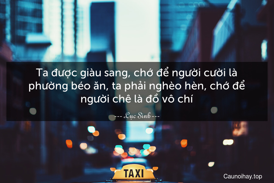 Ta được giàu sang, chớ để người cười là phường béo ăn, ta phải nghèo hèn, chớ để người chê là đồ vô chí.