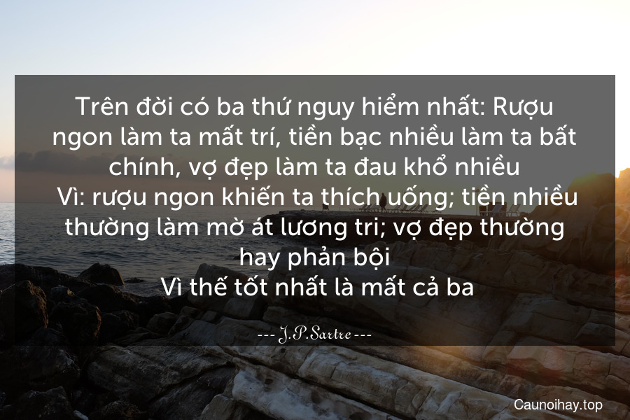 Trên đời có ba thứ nguy hiểm nhất: Rượu ngon làm ta mất trí, tiền bạc nhiều làm ta bất chính, vợ đẹp làm ta đau khổ nhiều. Vì: rượu ngon khiến ta thích uống; tiền nhiều thường làm mờ át lương tri; vợ đẹp thường hay phản bội. Vì thế tốt nhất là mất cả ba.