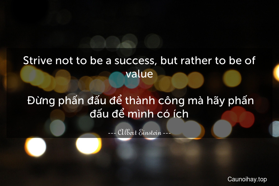 Strive not to be a success, but rather to be of value. 
 Đừng phấn đấu để thành công mà hãy phấn đấu để mình có ích.