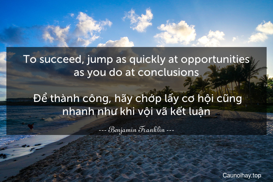 To succeed, jump as quickly at opportunities as you do at conclusions.
 Để thành công, hãy chớp lấy cơ hội cũng nhanh như khi vội vã kết luận.