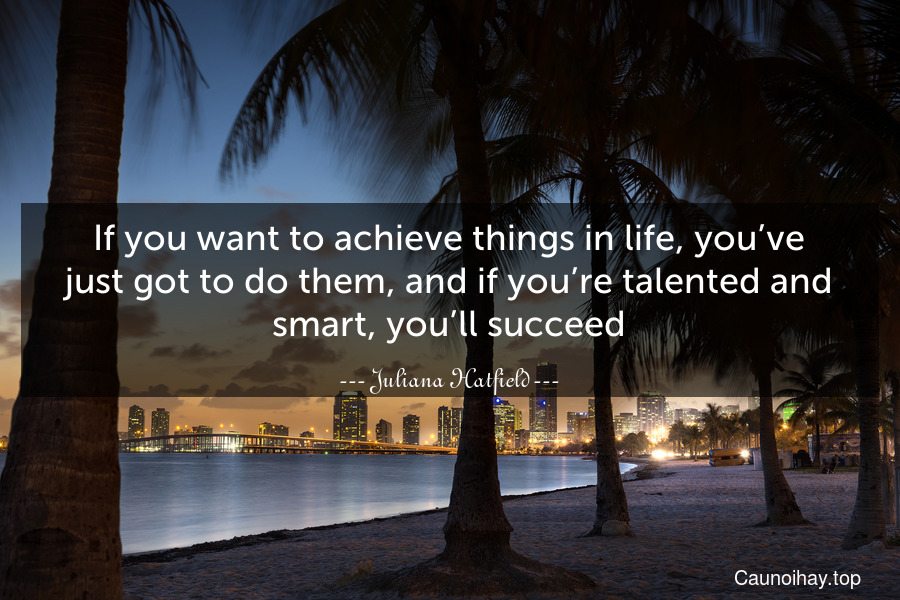 If you want to achieve things in life, you’ve just got to do them, and if you’re talented and smart, you’ll succeed.