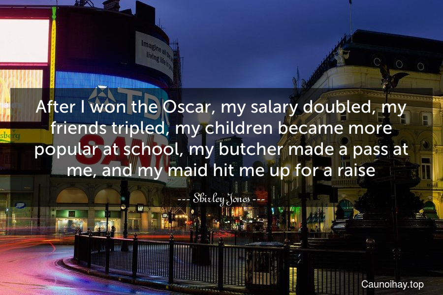 After I won the Oscar, my salary doubled, my friends tripled, my children became more popular at school, my butcher made a pass at me, and my maid hit me up for a raise.