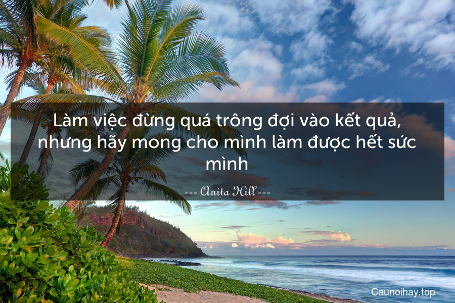 Làm việc đừng quá trông đợi vào kết quả, nhưng hãy mong cho mình làm được hết sức mình.