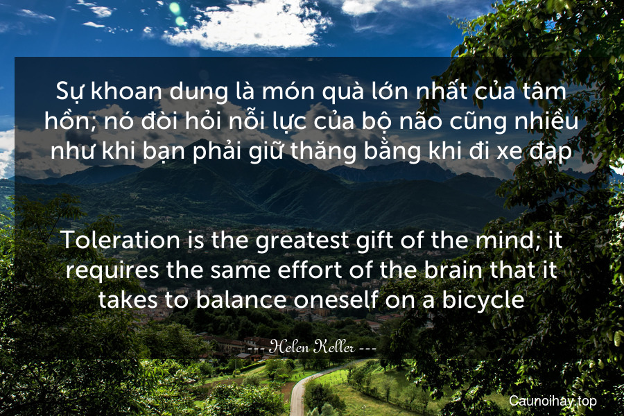 Sự khoan dung là món quà lớn nhất của tâm hồn; nó đòi hỏi nỗi lực của bộ não cũng nhiều như khi bạn phải giữ thăng bằng khi đi xe đạp.
-
Toleration is the greatest gift of the mind; it requires the same effort of the brain that it takes to balance oneself on a bicycle.