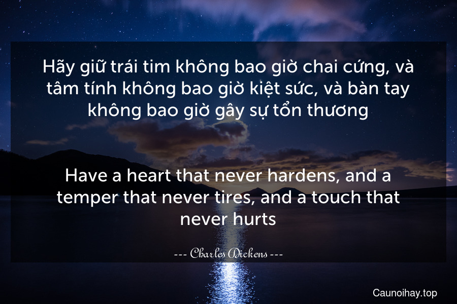 Hãy giữ trái tim không bao giờ chai cứng, và tâm tính không bao giờ kiệt sức, và bàn tay không bao giờ gây sự tổn thương.
-
Have a heart that never hardens, and a temper that never tires, and a touch that never hurts.