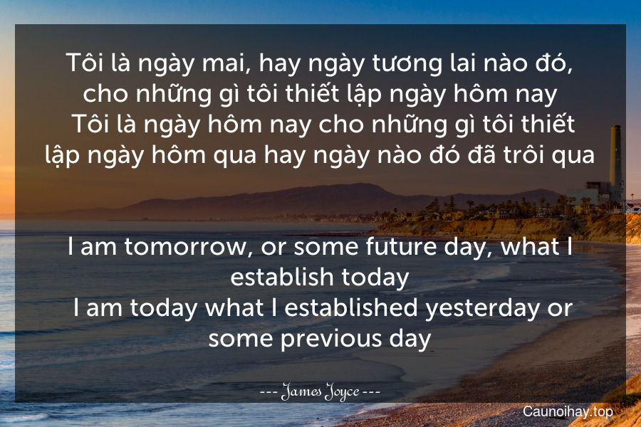 Tôi là ngày mai, hay ngày tương lai nào đó, cho những gì tôi thiết lập ngày hôm nay. Tôi là ngày hôm nay cho những gì tôi thiết lập ngày hôm qua hay ngày nào đó đã trôi qua.
-
I am tomorrow, or some future day, what I establish today. I am today what I established yesterday or some previous day.