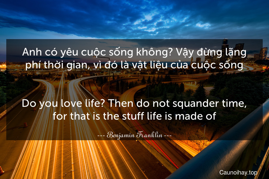 Anh có yêu cuộc sống không? Vậy đừng lãng phí thời gian, vì đó là vật liệu của cuộc sống.
-
Do you love life? Then do not squander time, for that is the stuff life is made of.