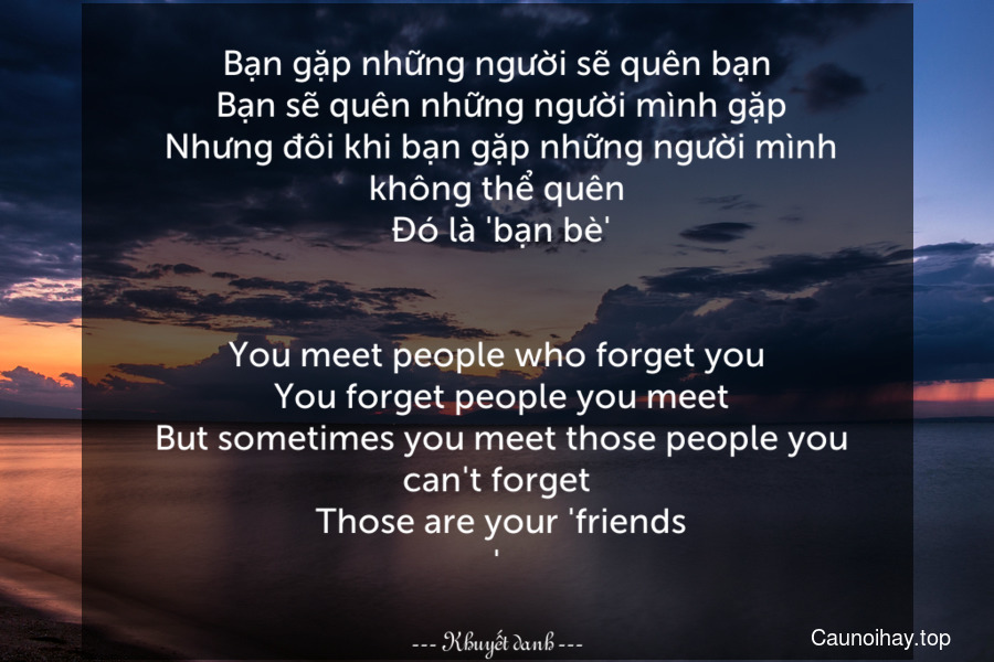 Bạn gặp những người sẽ quên bạn. Bạn sẽ quên những người mình gặp. Nhưng đôi khi bạn gặp những người mình không thể quên. Đó là 'bạn bè'.
-
You meet people who forget you. You forget people you meet. But sometimes you meet those people you can't forget. Those are your 'friends.'