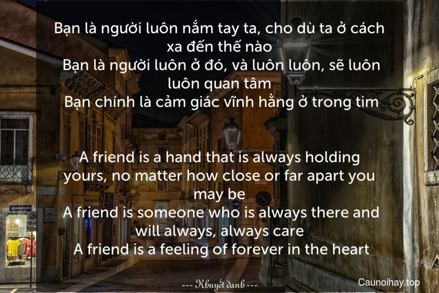 Bạn là người luôn nắm tay ta, cho dù ta ở cách xa đến thế nào. Bạn là người luôn ở đó, và luôn luôn, sẽ luôn luôn quan tâm. Bạn chính là cảm giác vĩnh hằng ở trong tim.
-
A friend is a hand that is always holding yours, no matter how close or far apart you may be. A friend is someone who is always there and will always, always care. A friend is a feeling of forever in the heart.