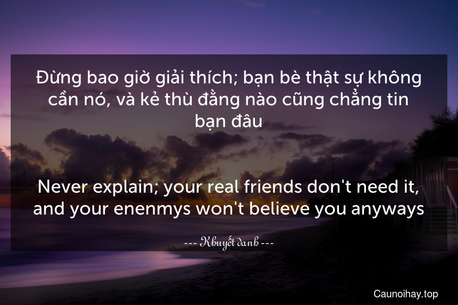 Đừng bao giờ giải thích; bạn bè thật sự không cần nó, và kẻ thù đằng nào cũng chẳng tin bạn đâu.
-
Never explain; your real friends don't need it, and your enenmys won't believe you anyways.