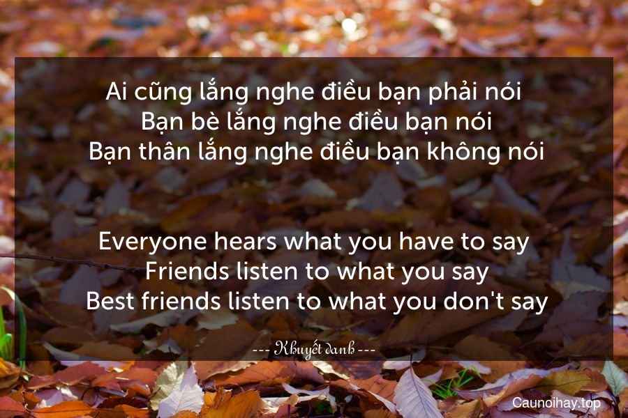 Ai cũng lắng nghe điều bạn phải nói. Bạn bè lắng nghe điều bạn nói. Bạn thân lắng nghe điều bạn không nói.
-
Everyone hears what you have to say. Friends listen to what you say. Best friends listen to what you don't say.