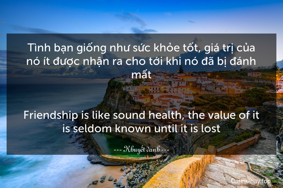 Tình bạn giống như sức khỏe tốt, giá trị của nó ít được nhận ra cho tới khi nó đã bị đánh mất.
-
Friendship is like sound health, the value of it is seldom known until it is lost.