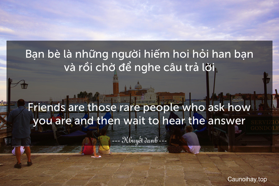 Bạn bè là những người hiếm hoi hỏi han bạn và rồi chờ để nghe câu trả lời.
-
Friends are those rare people who ask how you are and then wait to hear the answer.