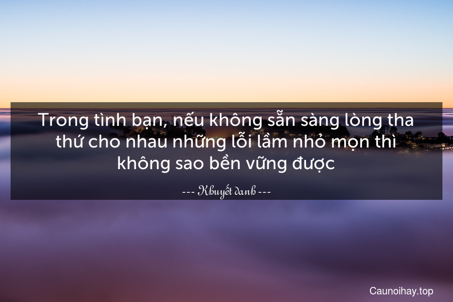 Trong tình bạn, nếu không sẵn sàng lòng tha thứ cho nhau những lỗi lầm nhỏ mọn thì không sao bền vững được.