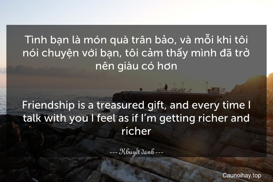 Tình bạn là món quà trân bảo, và mỗi khi tôi nói chuyện với bạn, tôi cảm thấy mình đã trở nên giàu có hơn.
-
Friendship is a treasured gift, and every time I talk with you I feel as if I’m getting richer and richer.