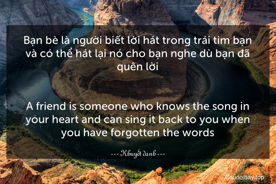 Bạn bè là người biết lời hát trong trái tim bạn và có thể hát lại nó cho bạn nghe dù bạn đã quên lời.
-
A friend is someone who knows the song in your heart and can sing it back to you when you have forgotten the words.