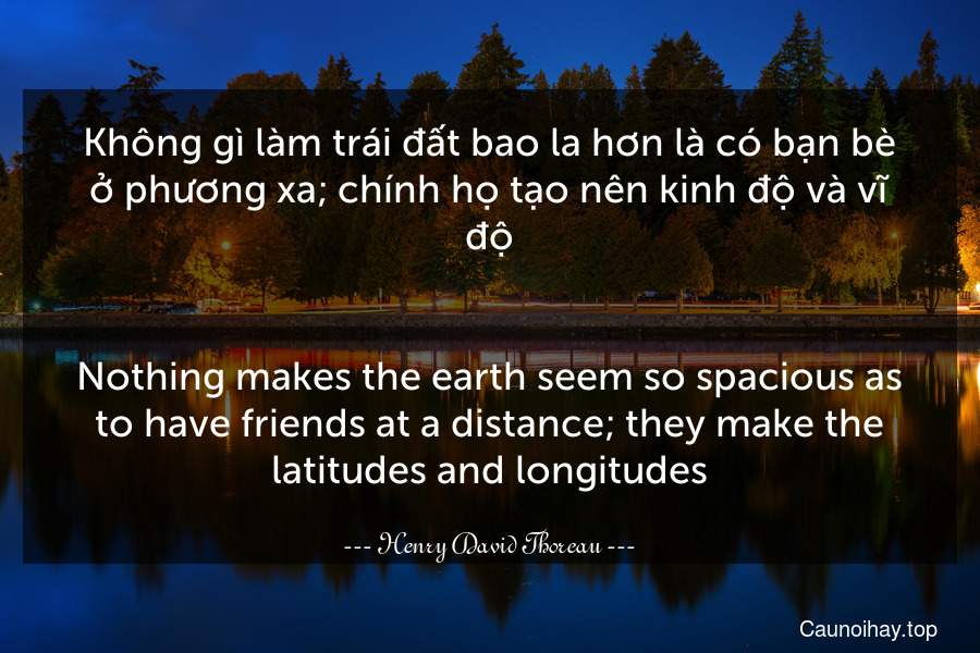 Không gì làm trái đất bao la hơn là có bạn bè ở phương xa; chính họ tạo nên kinh độ và vĩ độ.
-
Nothing makes the earth seem so spacious as to have friends at a distance; they make the latitudes and longitudes.